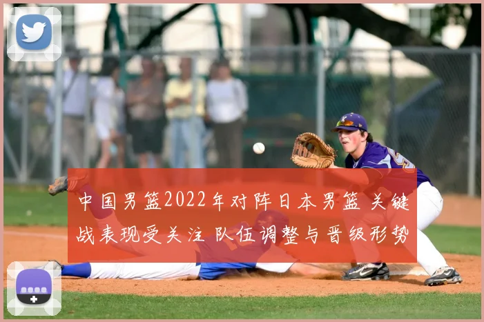 中国男篮2022年对阵日本男篮 关键战表现受关注 队伍调整与晋级形势成焦点