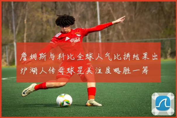 詹姆斯与科比全球人气比拼结果出炉湖人传奇球星关注度略胜一筹