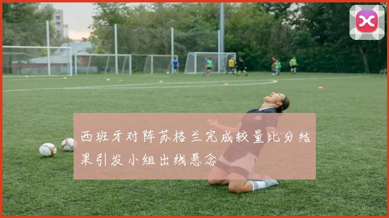西班牙对阵苏格兰完成较量比分结果引发小组出线悬念