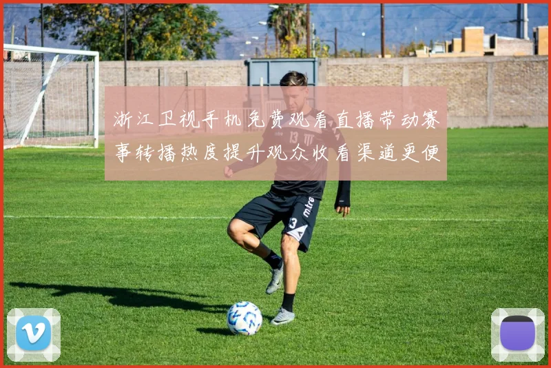 浙江卫视手机免费观看直播带动赛事转播热度提升观众收看渠道更便捷