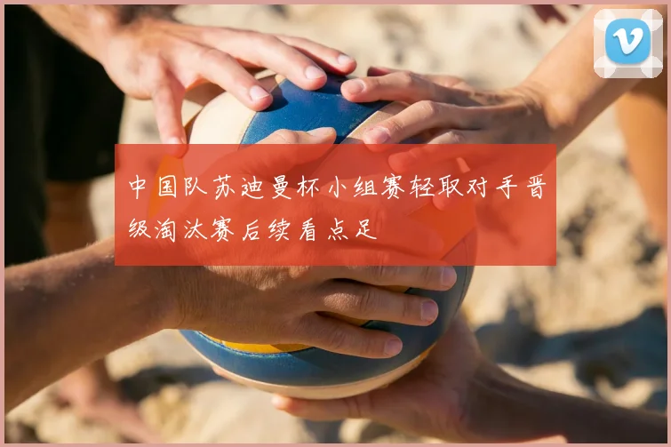 中国队苏迪曼杯小组赛轻取对手晋级淘汰赛后续看点足