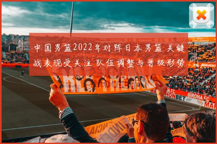 中国男篮2022年对阵日本男篮 关键战表现受关注 队伍调整与晋级形势成焦点