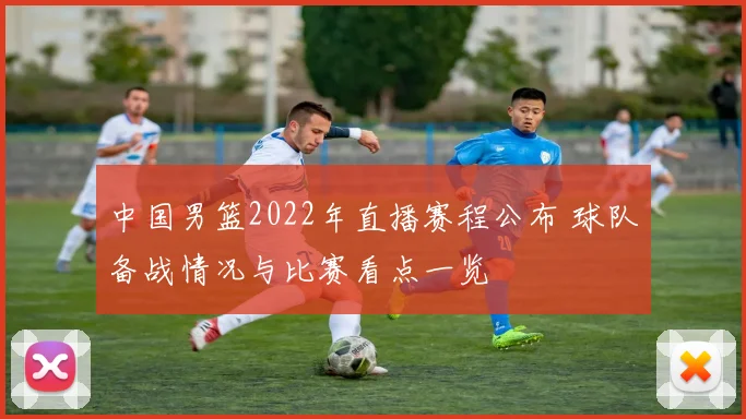中国男篮2022年直播赛程公布 球队备战情况与比赛看点一览