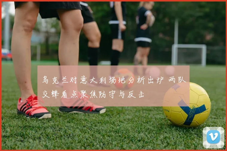 乌克兰对意大利场地分析出炉 两队交锋看点聚焦防守与反击