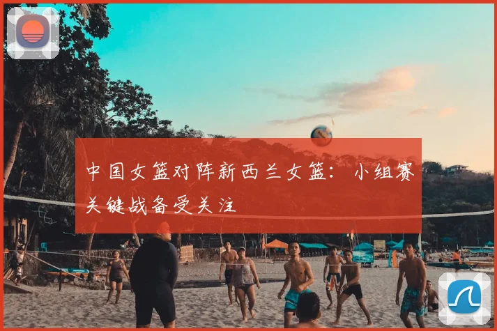 中国女篮对阵新西兰女篮：小组赛关键战备受关注