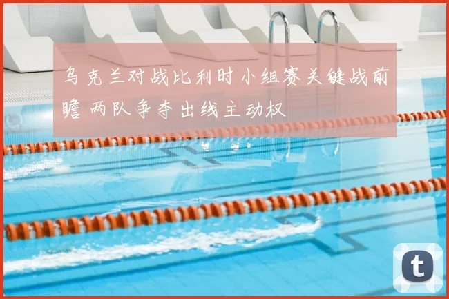 乌克兰对战比利时小组赛关键战前瞻 两队争夺出线主动权