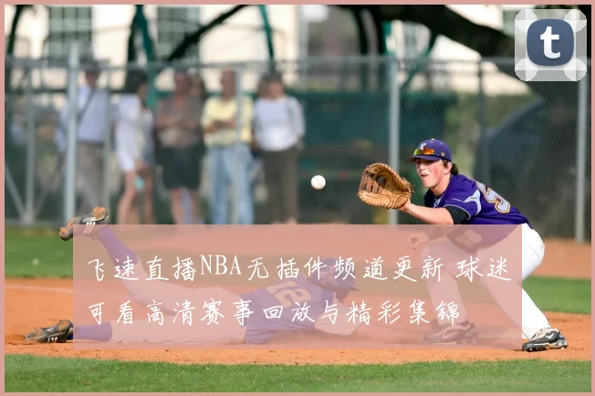 飞速直播NBA无插件频道更新 球迷可看高清赛事回放与精彩集锦