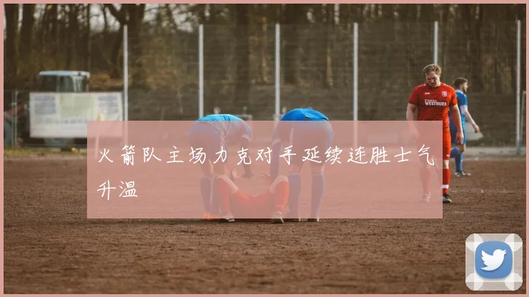 火箭队主场力克对手延续连胜士气升温