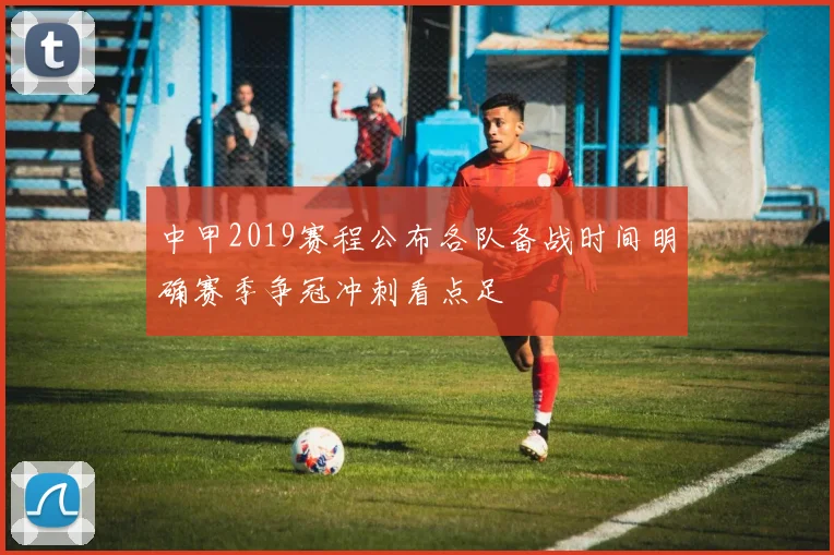 中甲2019赛程公布各队备战时间明确赛季争冠冲刺看点足