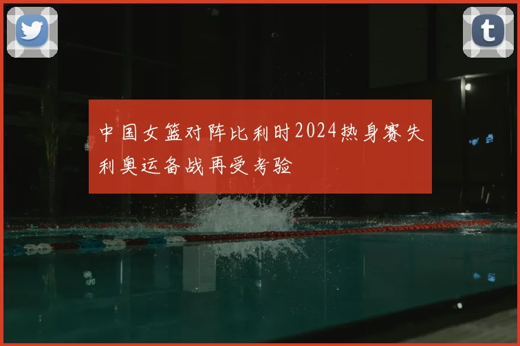 中国女篮对阵比利时2024热身赛失利奥运备战再受考验