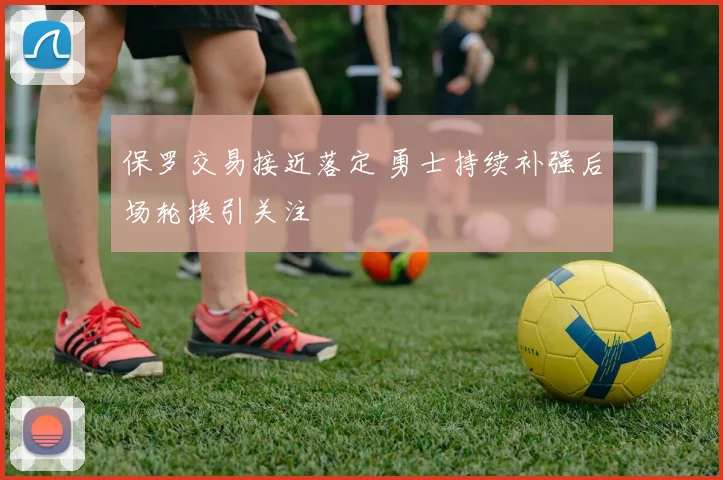 保罗交易接近落定 勇士持续补强后场轮换引关注