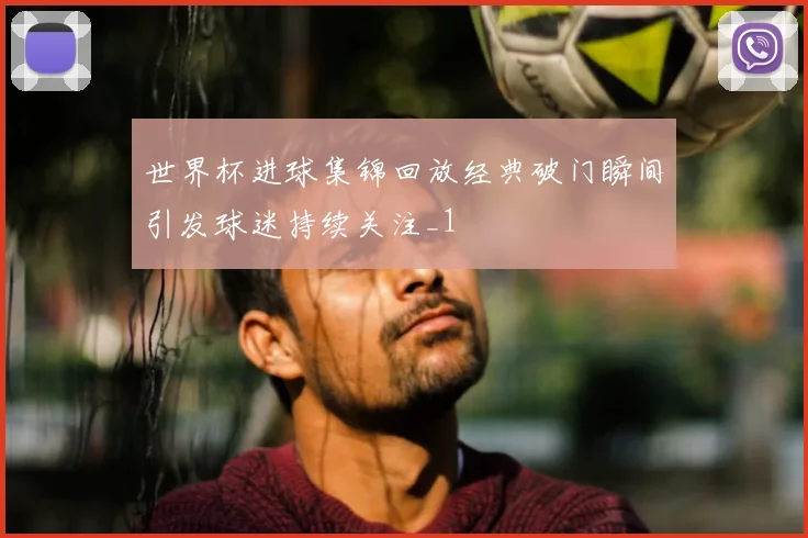 世界杯进球集锦回放经典破门瞬间引发球迷持续关注_1