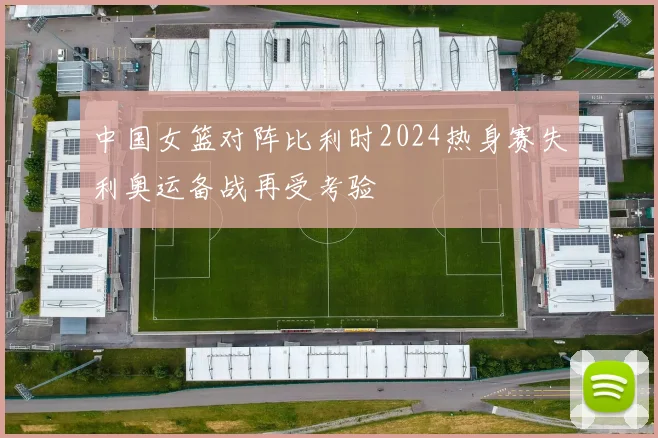 中国女篮对阵比利时2024热身赛失利奥运备战再受考验