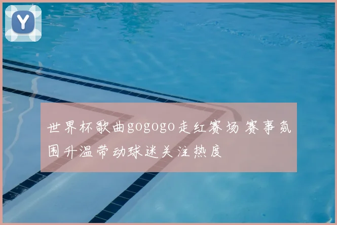 世界杯歌曲gogogo走红赛场 赛事氛围升温带动球迷关注热度