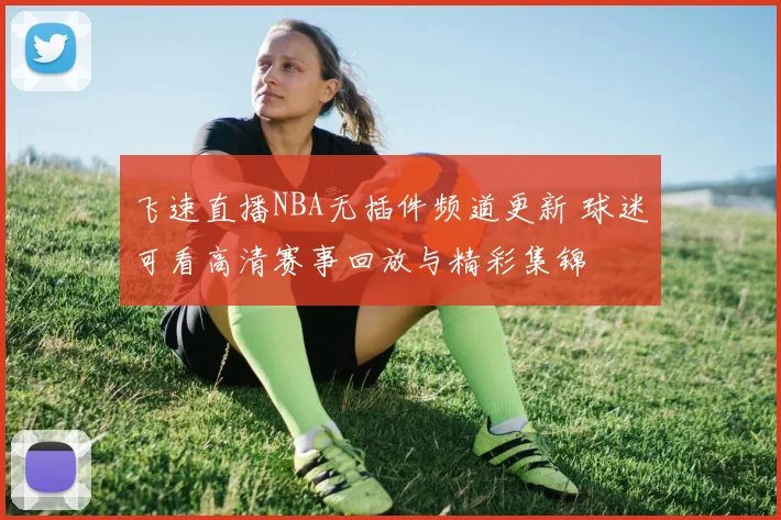 飞速直播NBA无插件频道更新 球迷可看高清赛事回放与精彩集锦
