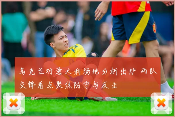 乌克兰对意大利场地分析出炉 两队交锋看点聚焦防守与反击