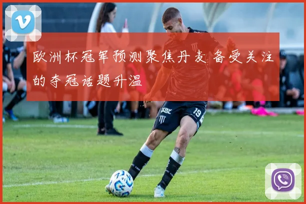 欧洲杯冠军预测聚焦丹麦 备受关注的夺冠话题升温