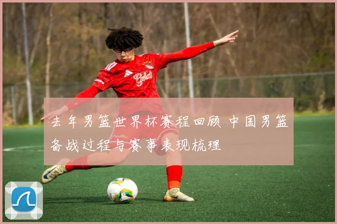 去年男篮世界杯赛程回顾 中国男篮备战过程与赛事表现梳理
