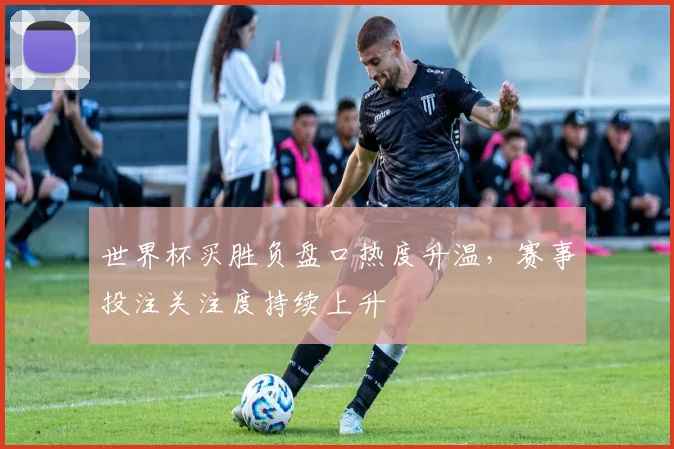 世界杯买胜负盘口热度升温，赛事投注关注度持续上升