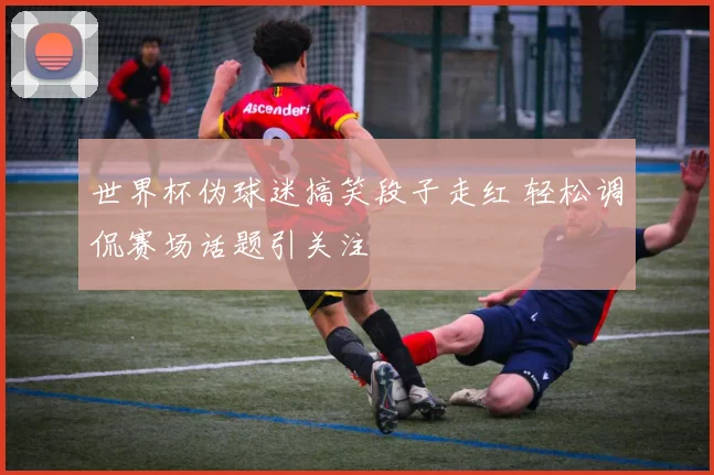 世界杯伪球迷搞笑段子走红 轻松调侃赛场话题引关注